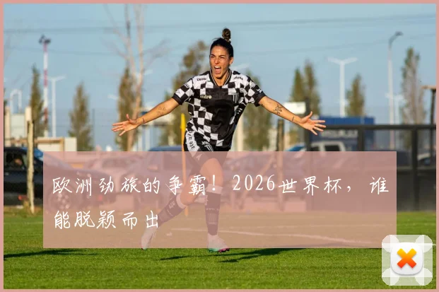 欧洲劲旅的争霸！2026世界杯，谁能脱颖而出