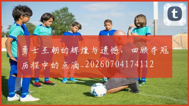 勇士王朝的辉煌与遗憾,回顾夺冠历程中的点滴_20260704174112