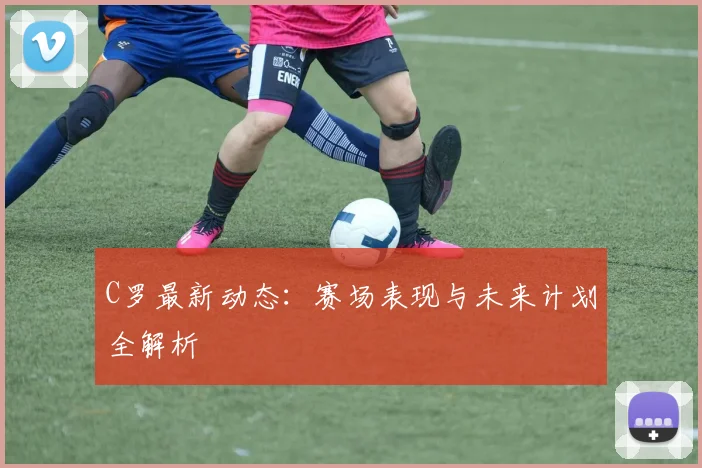 C罗最新动态:赛场表现与未来计划全解析