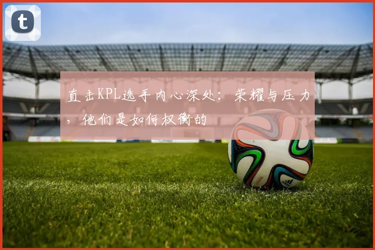 直击KPL选手内心深处:荣耀与压力,他们是如何权衡的