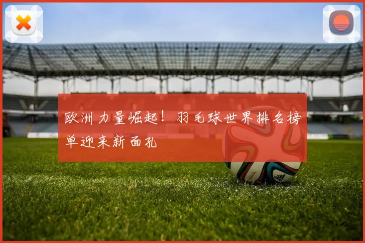 欧洲力量崛起!羽毛球世界排名榜单迎来新面孔