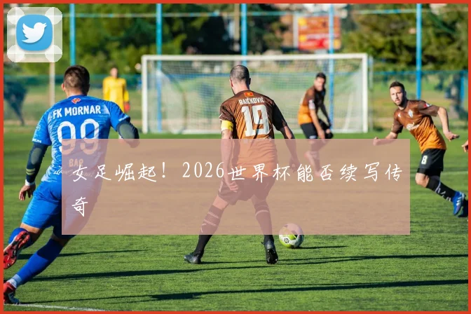 女足崛起!2026世界杯能否续写传奇