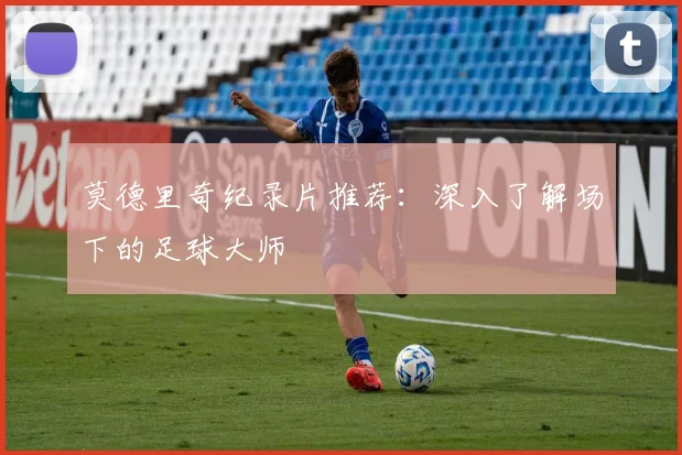 莫德里奇纪录片推荐:深入了解场下的足球大师