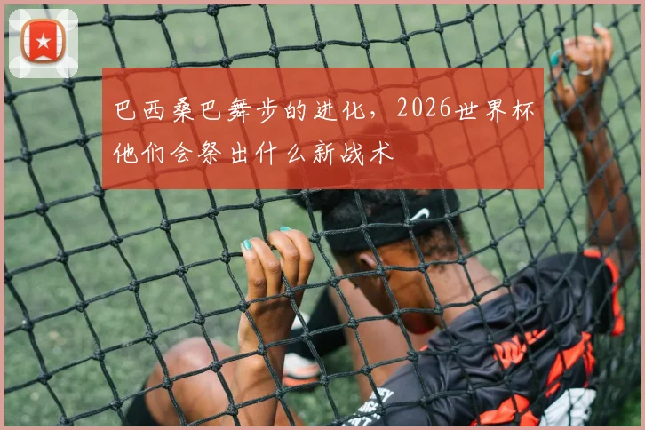 巴西桑巴舞步的进化,2026世界杯他们会祭出什么新战术