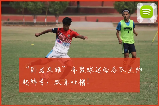 “卧龙凤雏”齐聚球迷给各队主帅起绰号,欢乐吐槽!
