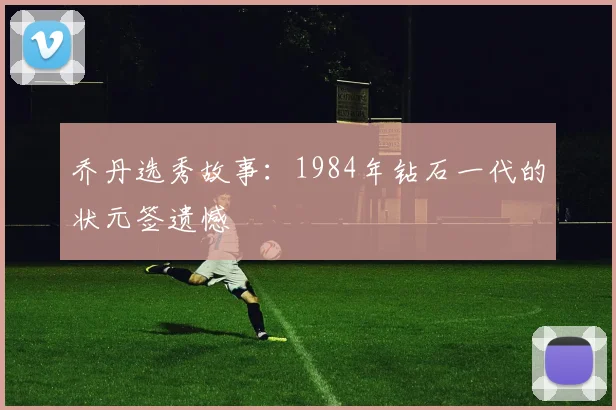 乔丹选秀故事：1984年钻石一代的状元签遗憾