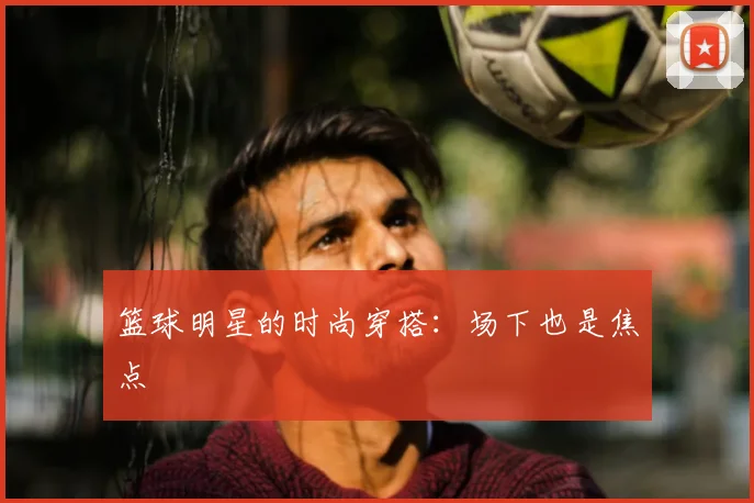 篮球明星的时尚穿搭:场下也是焦点
