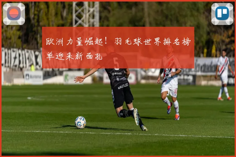 欧洲力量崛起!羽毛球世界排名榜单迎来新面孔