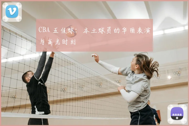 CBA 五佳球:本土球员的华丽表演与高光时刻