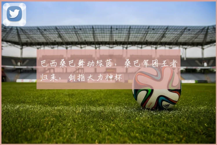 巴西桑巴舞动绿茵,桑巴军团王者归来,剑指大力神杯