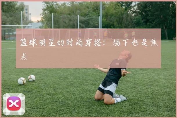 篮球明星的时尚穿搭:场下也是焦点