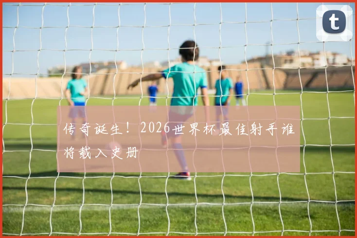 传奇诞生!2026世界杯最佳射手谁将载入史册