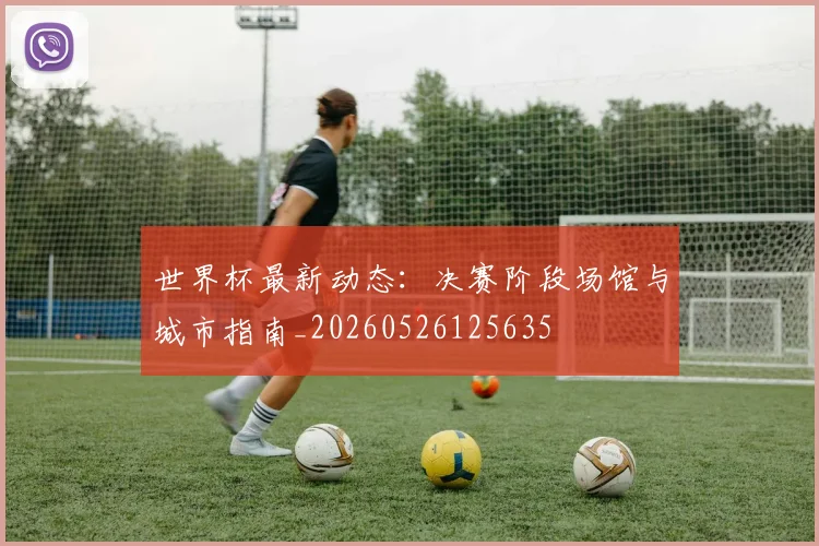 世界杯最新动态:决赛阶段场馆与城市指南_20260526125635